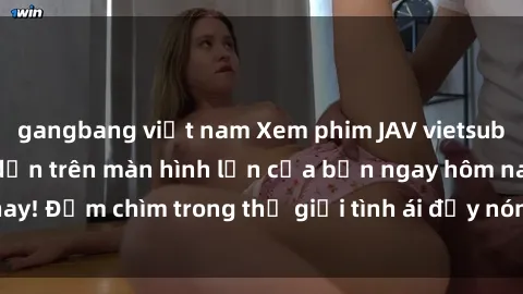 gangbang việt nam Xem phim JAV vietsub mới nhất và hấp dẫn trên màn hình lớn của bạn ngay hôm nay! Đắm chìm trong thế giới tình ái đầy nóng bỏng và kích thích.