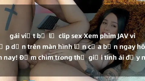 gái việt bị lộ clip sex Xem phim JAV vietsub mới nhất và hấp dẫn trên màn hình lớn của bạn ngay hôm nay! Đắm chìm trong thế giới tình ái đầy nóng bỏng và kích thích.