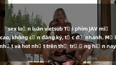 sex loạn luân vietsub Tải phim JAV miễn phí chất lượng cao, không cần đăng ký, tốc độ nhanh. Mới nhất và hot nhất trên thị trường hiện nay, cập nhật hàng ngày.