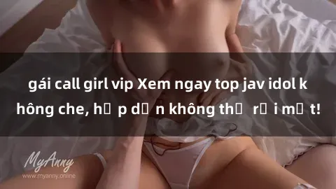 gái call girl vip Xem ngay top jav idol không che, hấp dẫn không thể rời mắt!