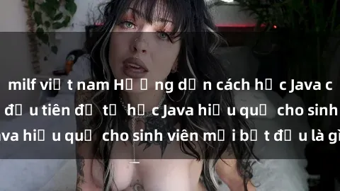 milf việt nam Hướng dẫn cách học Java cho sinh viên: Bước đầu tiên để tự học Java hiệu quả cho sinh viên mới bắt đầu là gì?