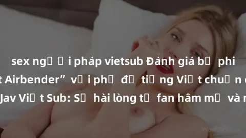 sex người pháp vietsub Đánh giá bộ phim “Avatar: The Last Airbender” với phụ đề tiếng Việt chuẩn chỉnh từ nhóm Jav Việt Sub: Sự hài lòng từ fan hâm mộ và những điểm đáng chú ý trong bộ phim.