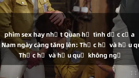 phim sex hay nhất Quan hệ tình dục của nữ sinh Việt Nam ngày càng tăng lên: Thực hư và hậu quả không ngờ