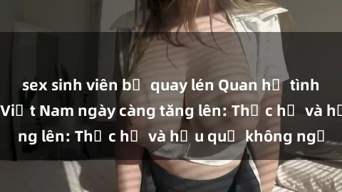 sex sinh viên bị quay lén Quan hệ tình dục của nữ sinh Việt Nam ngày càng tăng lên: Thực hư và hậu quả không ngờ