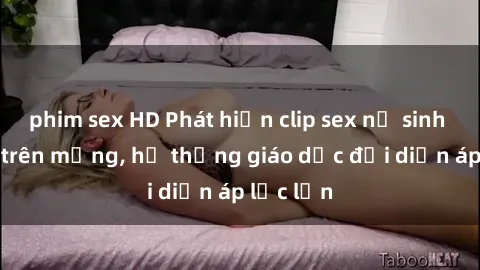 phim sex HD Phát hiện clip sex nữ sinh gây sốc trên mạng, hệ thống giáo dục đối diện áp lực lớn