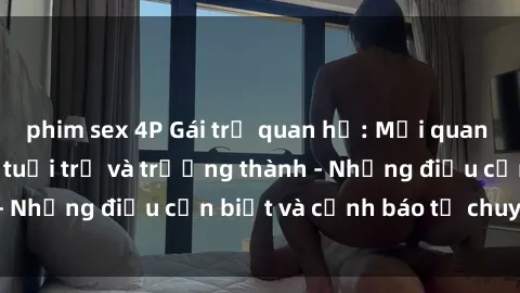 phim sex 4P Gái trẻ quan hệ: Mối quan hệ khác biệt giữa tuổi trẻ và trưởng thành - Những điều cần biết và cảnh báo từ chuyên gia