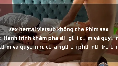 sex hentai vietsub không che Phim sex bà mẹ nóng bỏng: Hành trình khám phá sự gợi cảm và quyến rũ của người phụ nữ trưởng thành.