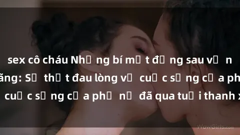 sex cô cháu Những bí mật đằng sau vẻ ngoài gái già dâm đãng: Sự thật đau lòng về cuộc sống của phụ nữ đã qua tuổi thanh xuân