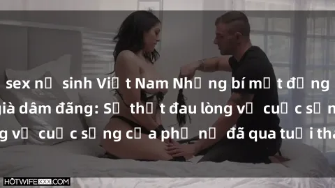 sex nữ sinh Việt Nam Những bí mật đằng sau vẻ ngoài gái già dâm đãng: Sự thật đau lòng về cuộc sống của phụ nữ đã qua tuổi thanh xuân