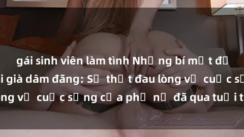 gái sinh viên làm tình Những bí mật đằng sau vẻ ngoài gái già dâm đãng: Sự thật đau lòng về cuộc sống của phụ nữ đã qua tuổi thanh xuân