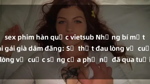 sex phim hàn quốc vietsub Những bí mật đằng sau vẻ ngoài gái già dâm đãng: Sự thật đau lòng về cuộc sống của phụ nữ đã qua tuổi thanh xuân
