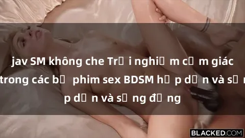 jav SM không che Trải nghiệm cảm giác mới lạ trong các bộ phim sex BDSM hấp dẫn và sống động