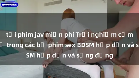 tải phim jav miễn phí Trải nghiệm cảm giác mới lạ trong các bộ phim sex BDSM hấp dẫn và sống động