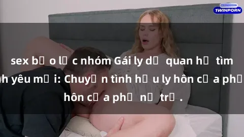 sex bạo lực nhóm Gái ly dị quan hệ tìm kiếm tình yêu mới: Chuyện tình hậu ly hôn của phụ nữ trẻ.