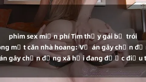 phim sex miễn phí Tìm thấy gái bị trói và bị hiếp dâm trong một căn nhà hoang: Vụ án gây chấn động xã hội đang được điều tra vào.