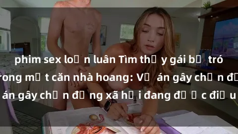 phim sex loạn luân Tìm thấy gái bị trói và bị hiếp dâm trong một căn nhà hoang: Vụ án gây chấn động xã hội đang được điều tra vào.