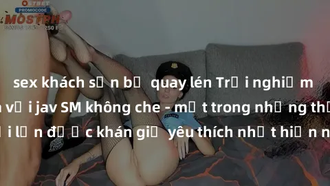 sex khách sạn bị quay lén Trải nghiệm cảm xúc thăng hoa với jav SM không che - một trong những thể loại phim người lớn được khán giả yêu thích nhất hiện nay. Đảm bảo đem lại sự hấp dẫn, kích thích tối