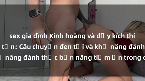 sex gia đình Kinh hoàng và đầy kích thích với phim sex tra tấn: Câu chuyện đen tối và khả năng đánh thức bản năng tiềm ẩn trong con người