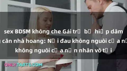 sex BDSM không che Gái trẻ bị hiếp dâm bạo lực trong căn nhà hoang: Nỗi đau không nguôi của nạn nhân vô tội
