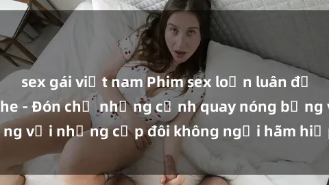 sex gái việt nam Phim sex loạn luân đầy kích thích không che - Đón chờ những cảnh quay nóng bỏng với những cặp đôi không ngại hãm hiếp gia đình trong lòng