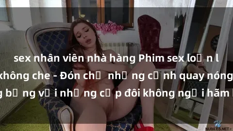 sex nhân viên nhà hàng Phim sex loạn luân đầy kích thích không che - Đón chờ những cảnh quay nóng bỏng với những cặp đôi không ngại hãm hiếp gia đình trong lòng