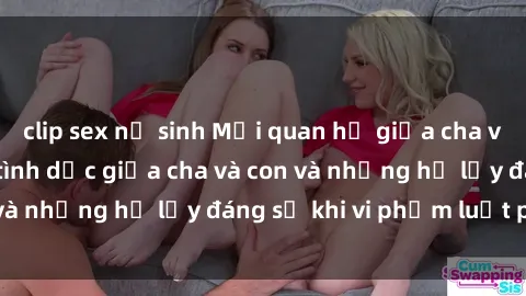 clip sex nữ sinh Mối quan hệ giữa cha và con: Sự thật về tình dục giữa cha và con và những hệ lụy đáng sợ khi vi phạm luật pháp.