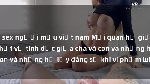 sex người mẫu việt nam Mối quan hệ giữa cha và con: Sự thật về tình dục giữa cha và con và những hệ lụy đáng sợ khi vi phạm luật pháp.