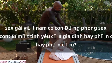 sex gái việt nam có con Động phòng sex mẹ con: Bí mật tình yêu của gia đình hay phản cảm?