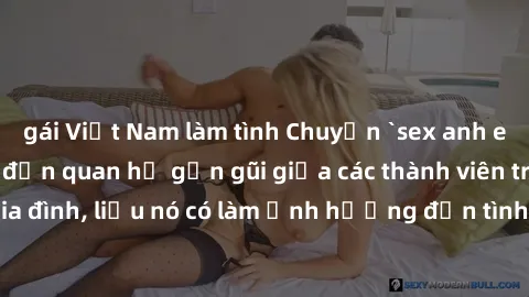 gái Việt Nam làm tình Chuyện `sex anh em ruột` - Đề cập đến quan hệ gần gũi giữa các thành viên trong gia đình, liệu nó có làm ảnh hưởng đến tình cảm gia đình hay không?