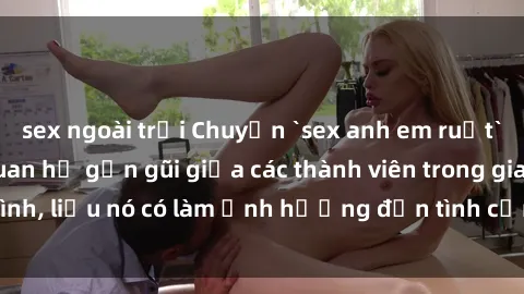 sex ngoài trời Chuyện `sex anh em ruột` - Đề cập đến quan hệ gần gũi giữa các thành viên trong gia đình, liệu nó có làm ảnh hưởng đến tình cảm gia đình hay không?