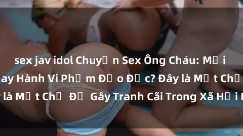 sex jav idol Chuyện Sex Ông Cháu: Mối Quan Hệ Gia Đình Hay Hành Vi Phạm Đạo Đức? Đây là Một Chủ Đề Gây Tranh Cãi Trong Xã Hội Hiện Nay.