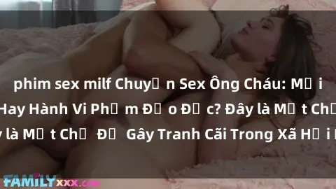 phim sex milf Chuyện Sex Ông Cháu: Mối Quan Hệ Gia Đình Hay Hành Vi Phạm Đạo Đức? Đây là Một Chủ Đề Gây Tranh Cãi Trong Xã Hội Hiện Nay.