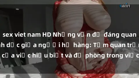 sex viet nam HD Những vấn đề đáng quan tâm về quan hệ tình dục giữa người họ hàng: Tầm quan trọng của việc hiểu biết và đề phòng trong việc tiếp xúc trong gia đình.