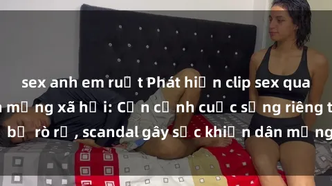 sex anh em ruột Phát hiện clip sex quay lén hot nhất trên mạng xã hội: Cận cảnh cuộc sống riêng tư bị rò rỉ, scandal gây sốc khiến dân mạng không khỏi bàng hoàng