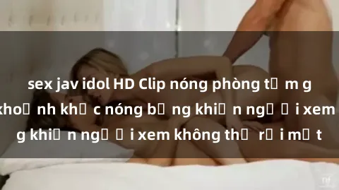 sex jav idol HD Clip nóng phòng tắm gây sốt: Cận cảnh khoảnh khắc nóng bỏng khiến người xem không thể rời mắt