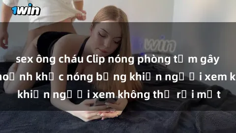 sex ông cháu Clip nóng phòng tắm gây sốt: Cận cảnh khoảnh khắc nóng bỏng khiến người xem không thể rời mắt