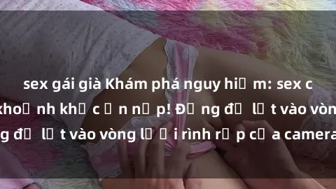sex gái già Khám phá nguy hiểm: sex camera ẩn ghi lại khoảnh khắc ẩn nấp! Đừng để lọt vào vòng lưới rình rập của camera ẩn!