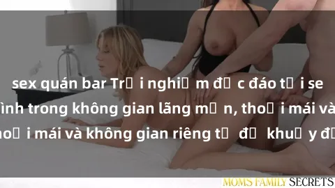 sex quán bar Trải nghiệm độc đáo tại sex nhà nghỉ: ẩn mình trong không gian lãng mạn, thoải mái và không gian riêng tư để khuấy động tình ái.
