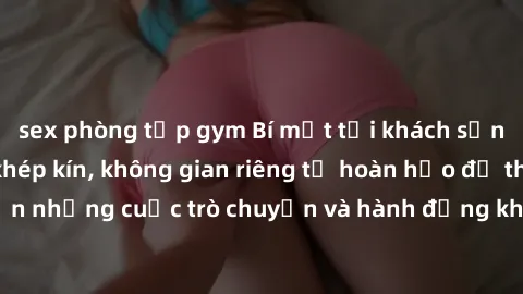 sex phòng tập gym Bí mật tại khách sạn: Phòng quay lén khép kín, không gian riêng tư hoàn hảo để thực hiện những cuộc trò chuyện và hành động không bị người khác phát hiện.