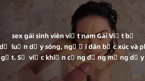 sex gái sinh viên việt nam Gái Việt bị lộ clip sex khiến dư luận dậy sóng, người dân bức xúc và phản đối gay gắt. Sự việc khiến cộng đồng mạng dậy sóng và yêu cầu xử lý nghiêm ngặt.