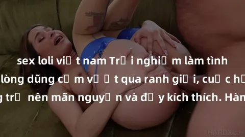 sex loli việt nam Trải nghiệm làm tình ngoài đường: Khi lòng dũng cảm vượt qua ranh giới, cuộc hẹn nơi công cộng trở nên mãn nguyện và đầy kích thích. Hành vi nguy hiểm, nhưng cũng tạo nên cảm giác mớ