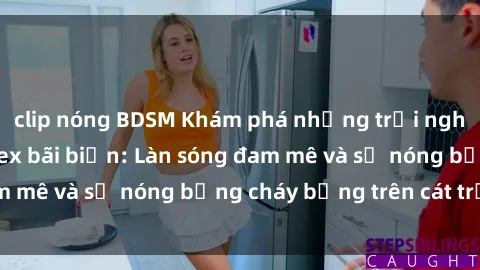 clip nóng BDSM Khám phá những trải nghiệm độc đáo tại sex bãi biển: Làn sóng đam mê và sự nóng bỏng cháy bỏng trên cát trắng