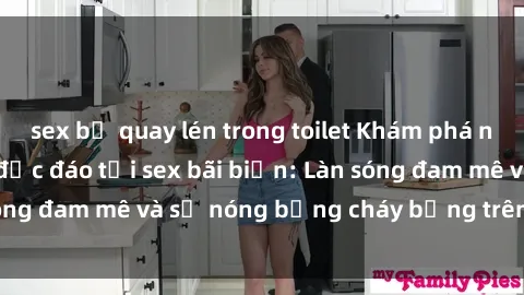sex bị quay lén trong toilet Khám phá những trải nghiệm độc đáo tại sex bãi biển: Làn sóng đam mê và sự nóng bỏng cháy bỏng trên cát trắng