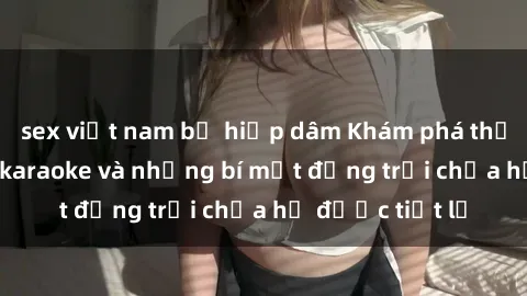 sex việt nam bị hiếp dâm Khám phá thế giới sex quán karaoke và những bí mật động trời chưa hề được tiết lộ