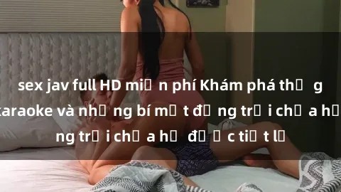 sex jav full HD miễn phí Khám phá thế giới sex quán karaoke và những bí mật động trời chưa hề được tiết lộ