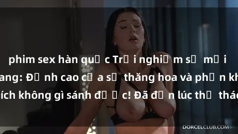 phim sex hàn quốc Trải nghiệm sự mới lạ với sex gangbang: Đỉnh cao của sự thăng hoa và phấn khích không gì sánh được! Đã đến lúc thử thách giới hạn của bạn!