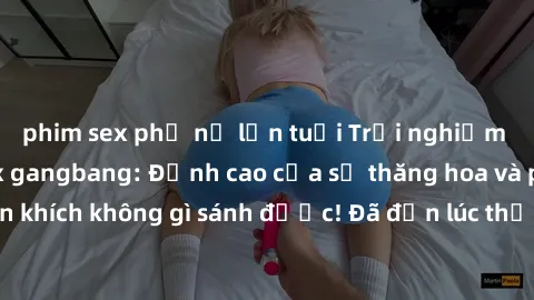 phim sex phụ nữ lớn tuổi Trải nghiệm sự mới lạ với sex gangbang: Đỉnh cao của sự thăng hoa và phấn khích không gì sánh được! Đã đến lúc thử thách giới hạn của bạn!