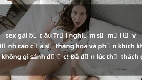 sex gái bắc âu Trải nghiệm sự mới lạ với sex gangbang: Đỉnh cao của sự thăng hoa và phấn khích không gì sánh được! Đã đến lúc thử thách giới hạn của bạn!