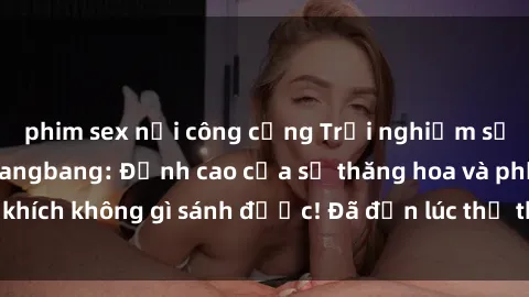 phim sex nơi công cộng Trải nghiệm sự mới lạ với sex gangbang: Đỉnh cao của sự thăng hoa và phấn khích không gì sánh được! Đã đến lúc thử thách giới hạn của bạn!