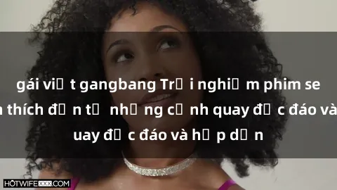 gái việt gangbang Trải nghiệm phim sex : Sự kích thích đến từ những cảnh quay độc đáo và hấp dẫn